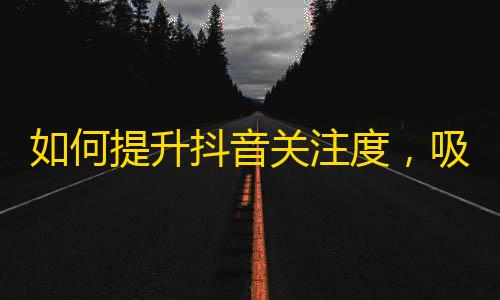 如何提升抖音关注度，吸引更多粉丝？详解抖音刷粉技巧，从0到10万粉丝不是问题！