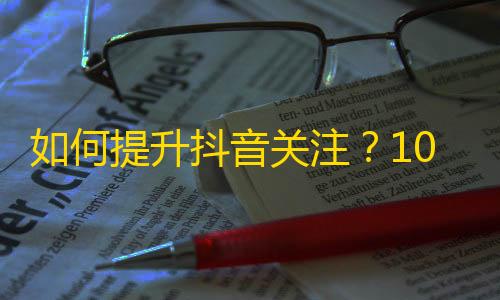 如何提升抖音关注？10个技巧助你获得更多关注！