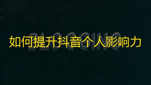 如何提升抖音个人影响力？快来掌握这些实用技巧！