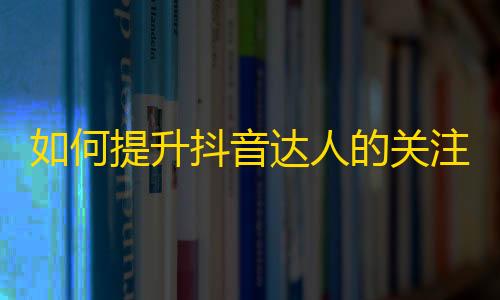 如何提升抖音达人的关注度和流量？