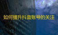 如何提升抖音账号的关注度？快速增长粉丝数量的秘诀在这里！