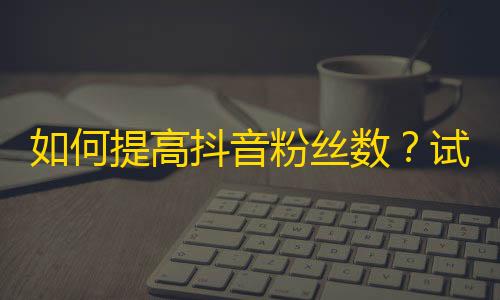 如何提高抖音粉丝数？试试这些方法！