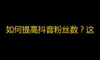 如何提高抖音粉丝数？这些技巧帮你轻松刷关注！