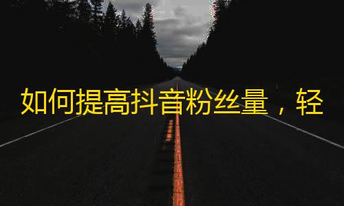 如何提高抖音粉丝量，轻松get新粉丝的方法！