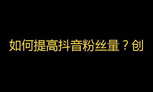 如何提高抖音粉丝量？创造有趣的内容、利用热门话题，增加互动和发布频率是关键。