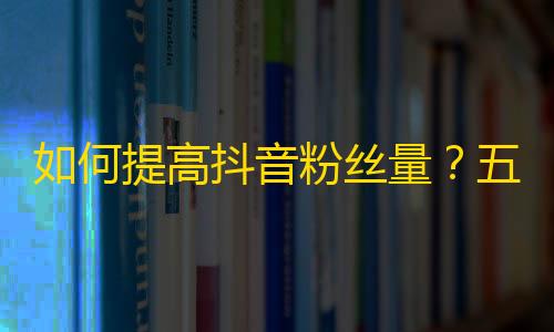 如何提高抖音粉丝量？五个方法帮你快速增加关注者！