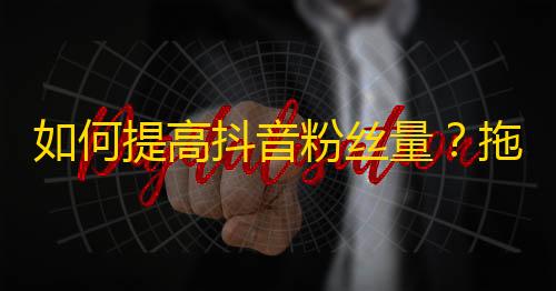 如何提高抖音粉丝量？拖延症患者也能用的五个小技巧！