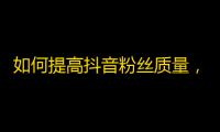 如何提高抖音粉丝质量，快速增长关注度？