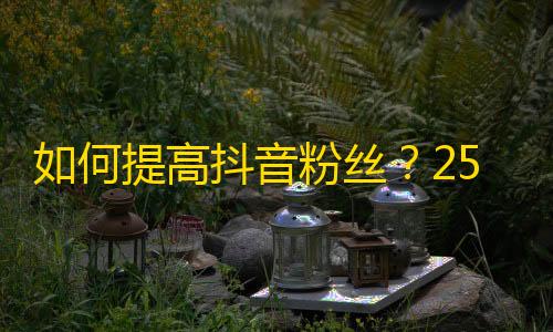 如何提高抖音粉丝？25个技巧来帮你增加丰富多彩的粉丝！