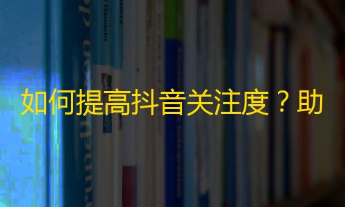 如何提高抖音关注度？助力你成为抖音大咖！