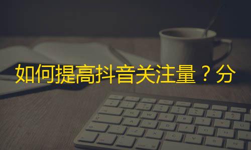 如何提高抖音关注量？分享5个实用技巧！