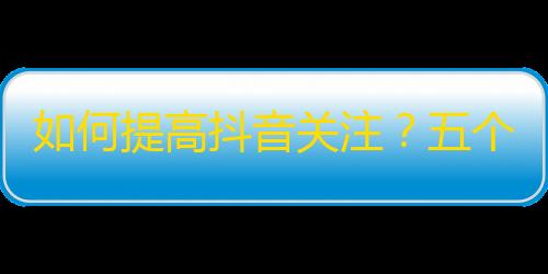 如何提高抖音关注？五个妙招让你快速获得更多关注！