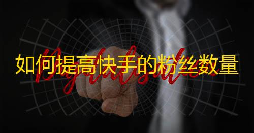 如何提高快手的粉丝数量？实用技巧分享