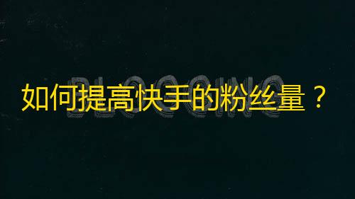 如何提高快手的粉丝量？教你快速增长25字至45字粉丝数，助你成为快手网红！