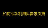 如何成功利用抖音吸引更多的粉丝关注你的账号？