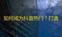 如何成为抖音热门？打造具有吸引力的内容是关键！