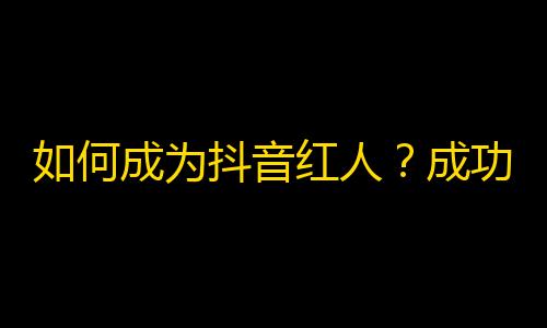 如何成为抖音红人？成功交际和创意内容是必不可少的！