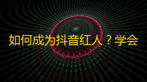 如何成为抖音红人？学会这些技巧助你轻松刷爆关注！