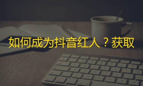 如何成为抖音红人？获取大量粉丝必须掌握的小技巧！