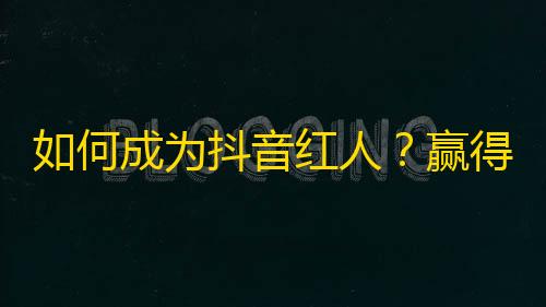 如何成为抖音红人？赢得10万粉丝的神仙操作！