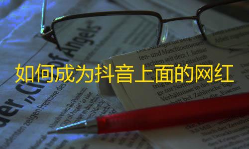 如何成为抖音上面的网红？掌握这些技巧，让你获得更多的关注！