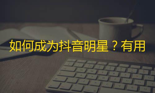 如何成为抖音明星？有用技巧分享！