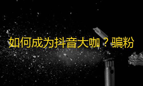 如何成为抖音大咖？骗粉丝不是终极方法，做好这些才能真正吸引关注！