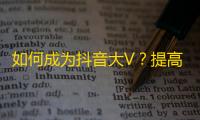 如何成为抖音大V？提高曝光率，增加互动，打造个性风格，快速获取粉丝。