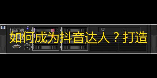 如何成为抖音达人？打造独特风格，借助互动、场景等营销技巧，吸引关注，风靡一方！