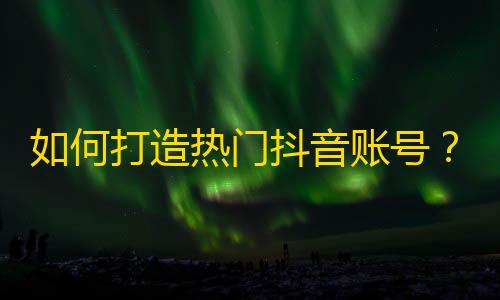 如何打造热门抖音账号？获取更多关注、点赞和分享！