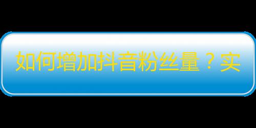 如何增加抖音粉丝量？实用双手法，让你的视频在平台更受欢迎！