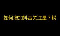 如何增加抖音关注量？粉丝量大涨的秘诀分享！