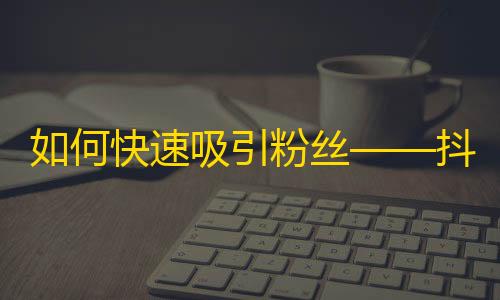 如何快速吸引粉丝——抖音常识分享