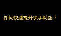 如何快速提升快手粉丝？精选高效方法，零基础也能get