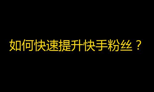 如何快速提升快手粉丝？精简操作分享！