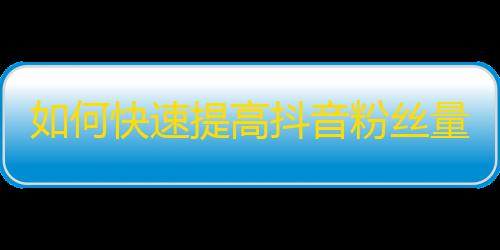 如何快速提高抖音粉丝量？助你快捷获得万千粉丝的秘诀！