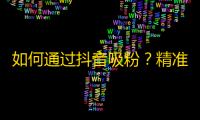 如何通过抖音吸粉？精准投放和内容创新都在必备技能！