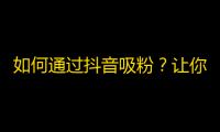 如何通过抖音吸粉？让你的粉丝数量瞬间飙升！