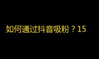 如何通过抖音吸粉？15个技巧让你轻松成为网红！