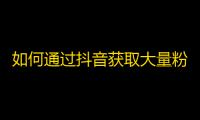 如何通过抖音获取大量粉丝？一位抖音达人分享经验