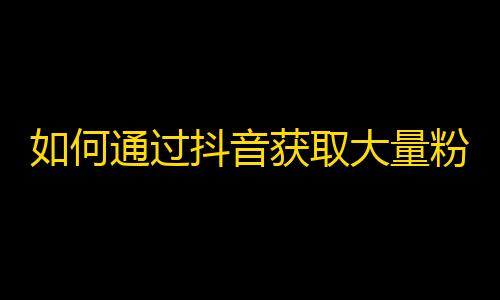 如何通过抖音获取大量粉丝？提高账号曝光率的秘密技巧！