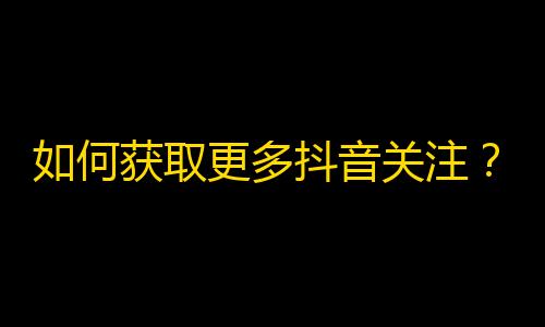 如何获取更多抖音关注？简单易行的操作技巧，尽在这里！