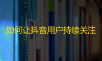 如何让抖音用户持续关注你的账号？