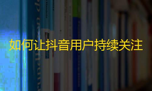 如何让抖音用户持续关注你的账号？