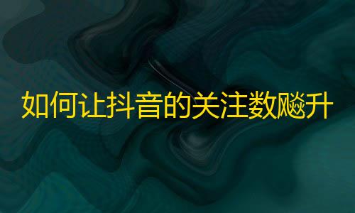 如何让抖音的关注数飚升？超实用刷关注技巧，带你轻松拥有百万粉丝！