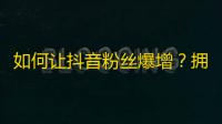 如何让抖音粉丝爆增？拥有这些小技巧，让你的作品轻松走红！