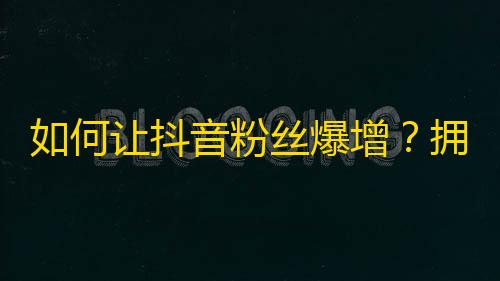 如何让抖音粉丝爆增？拥有这些小技巧，让你的作品轻松走红！