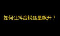 如何让抖音粉丝量飙升？拓展更多关注技巧值得你学习！