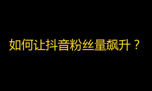 如何让抖音粉丝量飙升？五个省心技巧教你轻松刷出高人气！