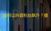 如何让抖音粉丝飙升？提升流量攻略大公开！